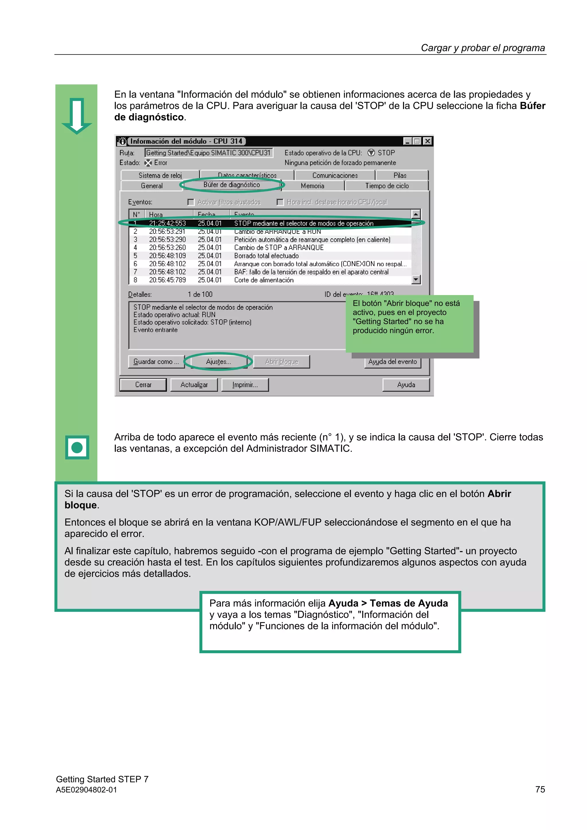 Cargar y probar el programa
Getting Started STEP 7
A5E02904802-01 75
En la ventana "Información del módulo" se obtienen informaciones acerca de las propiedades y
los parámetros de la CPU. Para averiguar la causa del 'STOP' de la CPU seleccione la ficha Búfer
de diagnóstico.
Arriba de todo aparece el evento más reciente (n° 1), y se indica la causa del 'STOP'. Cierre todas
las ventanas, a excepción del Administrador SIMATIC.
Si la causa del 'STOP' es un error de programación, seleccione el evento y haga clic en el botón Abrir
bloque.
Entonces el bloque se abrirá en la ventana KOP/AWL/FUP seleccionándose el segmento en el que ha
aparecido el error.
Al finalizar este capítulo, habremos seguido -con el programa de ejemplo "Getting Started"- un proyecto
desde su creación hasta el test. En los capítulos siguientes profundizaremos algunos aspectos con ayuda
de ejercicios más detallados.
Para más información elija Ayuda > Temas de Ayuda
y vaya a los temas "Diagnóstico", "Información del
módulo" y "Funciones de la información del módulo".
El botón "Abrir bloque" no está
activo, pues en el proyecto
"Getting Started" no se ha
producido ningún error.
 