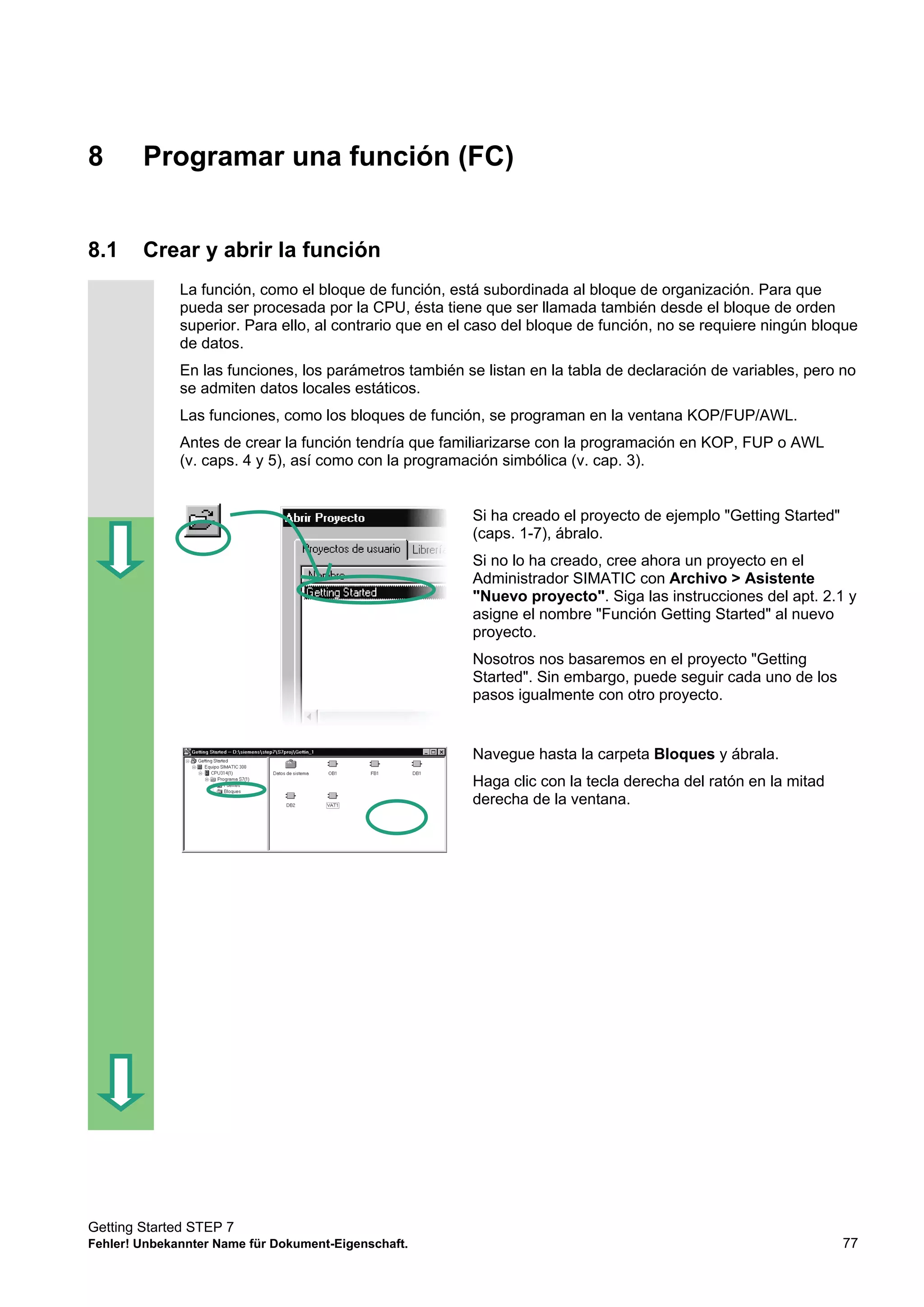 Getting Started STEP 7
Fehler! Unbekannter Name für Dokument-Eigenschaft. 77
8 Programar una función (FC)
8.1 Crear y abrir la función
La función, como el bloque de función, está subordinada al bloque de organización. Para que
pueda ser procesada por la CPU, ésta tiene que ser llamada también desde el bloque de orden
superior. Para ello, al contrario que en el caso del bloque de función, no se requiere ningún bloque
de datos.
En las funciones, los parámetros también se listan en la tabla de declaración de variables, pero no
se admiten datos locales estáticos.
Las funciones, como los bloques de función, se programan en la ventana KOP/FUP/AWL.
Antes de crear la función tendría que familiarizarse con la programación en KOP, FUP o AWL
(v. caps. 4 y 5), así como con la programación simbólica (v. cap. 3).
Si ha creado el proyecto de ejemplo "Getting Started"
(caps. 1-7), ábralo.
Si no lo ha creado, cree ahora un proyecto en el
Administrador SIMATIC con Archivo > Asistente
"Nuevo proyecto". Siga las instrucciones del apt. 2.1 y
asigne el nombre "Función Getting Started" al nuevo
proyecto.
Nosotros nos basaremos en el proyecto "Getting
Started". Sin embargo, puede seguir cada uno de los
pasos igualmente con otro proyecto.
Navegue hasta la carpeta Bloques y ábrala.
Haga clic con la tecla derecha del ratón en la mitad
derecha de la ventana.
 