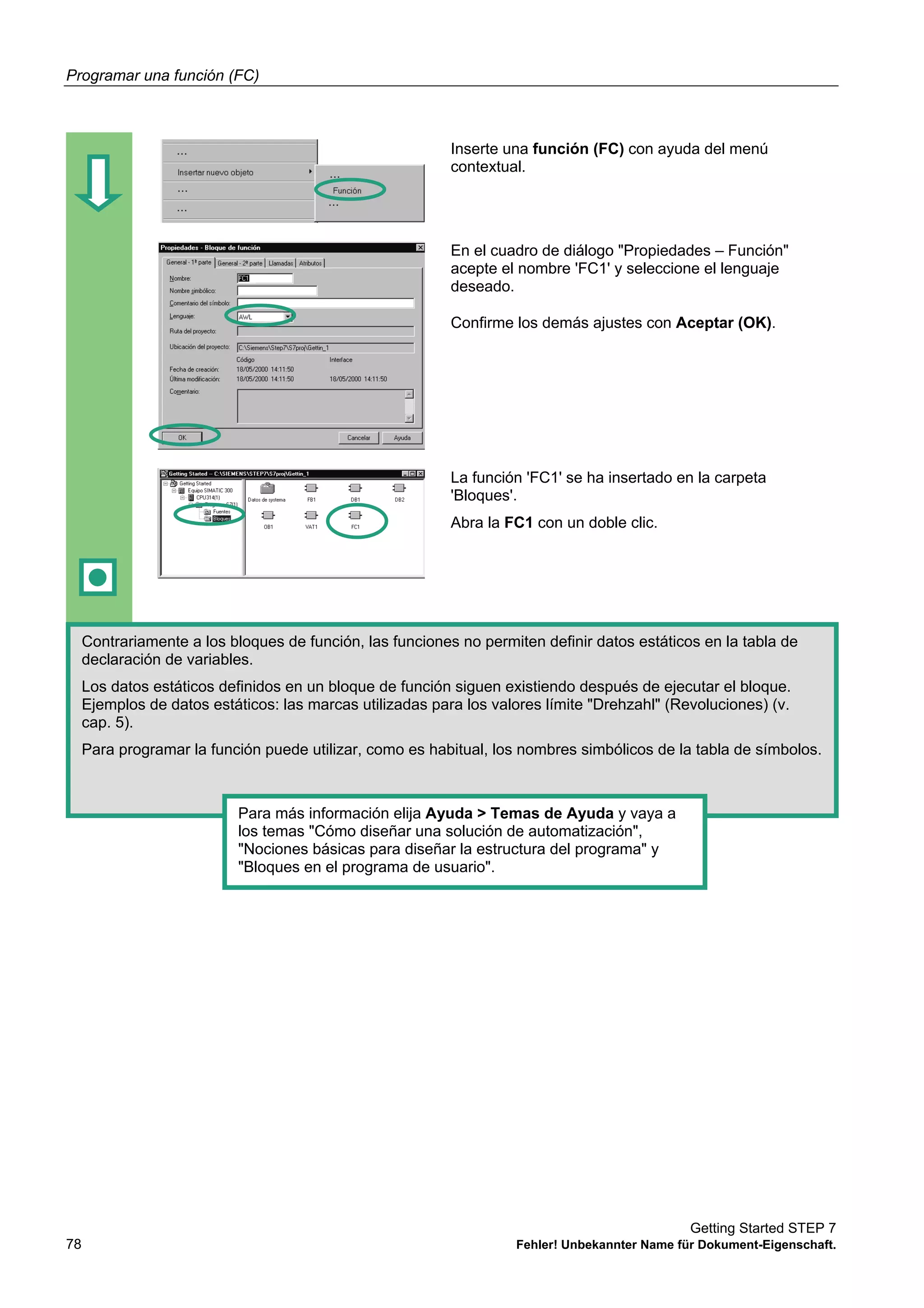Programar una función (FC)
Getting Started STEP 7
78 Fehler! Unbekannter Name für Dokument-Eigenschaft.
Inserte una función (FC) con ayuda del menú
contextual.
En el cuadro de diálogo "Propiedades – Función"
acepte el nombre 'FC1' y seleccione el lenguaje
deseado.
Confirme los demás ajustes con Aceptar (OK).
La función 'FC1' se ha insertado en la carpeta
'Bloques'.
Abra la FC1 con un doble clic.
Contrariamente a los bloques de función, las funciones no permiten definir datos estáticos en la tabla de
declaración de variables.
Los datos estáticos definidos en un bloque de función siguen existiendo después de ejecutar el bloque.
Ejemplos de datos estáticos: las marcas utilizadas para los valores límite "Drehzahl" (Revoluciones) (v.
cap. 5).
Para programar la función puede utilizar, como es habitual, los nombres simbólicos de la tabla de símbolos.
Para más información elija Ayuda > Temas de Ayuda y vaya a
los temas "Cómo diseñar una solución de automatización",
"Nociones básicas para diseñar la estructura del programa" y
"Bloques en el programa de usuario".
 