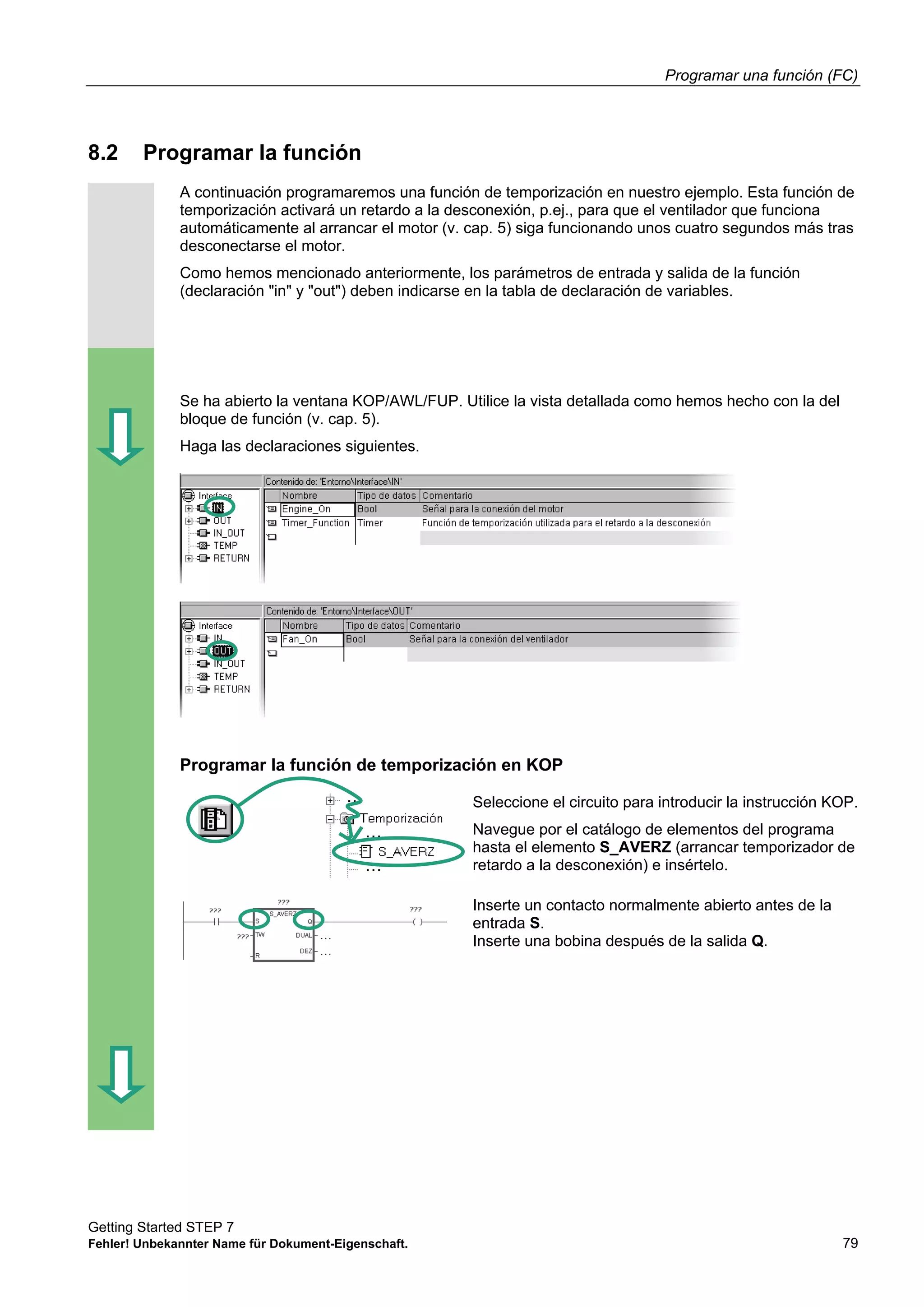 Programar una función (FC)
Getting Started STEP 7
Fehler! Unbekannter Name für Dokument-Eigenschaft. 79
8.2 Programar la función
A continuación programaremos una función de temporización en nuestro ejemplo. Esta función de
temporización activará un retardo a la desconexión, p.ej., para que el ventilador que funciona
automáticamente al arrancar el motor (v. cap. 5) siga funcionando unos cuatro segundos más tras
desconectarse el motor.
Como hemos mencionado anteriormente, los parámetros de entrada y salida de la función
(declaración "in" y "out") deben indicarse en la tabla de declaración de variables.
Se ha abierto la ventana KOP/AWL/FUP. Utilice la vista detallada como hemos hecho con la del
bloque de función (v. cap. 5).
Haga las declaraciones siguientes.
Programar la función de temporización en KOP
Seleccione el circuito para introducir la instrucción KOP.
Navegue por el catálogo de elementos del programa
hasta el elemento S_AVERZ (arrancar temporizador de
retardo a la desconexión) e insértelo.
Inserte un contacto normalmente abierto antes de la
entrada S.
Inserte una bobina después de la salida Q.
 