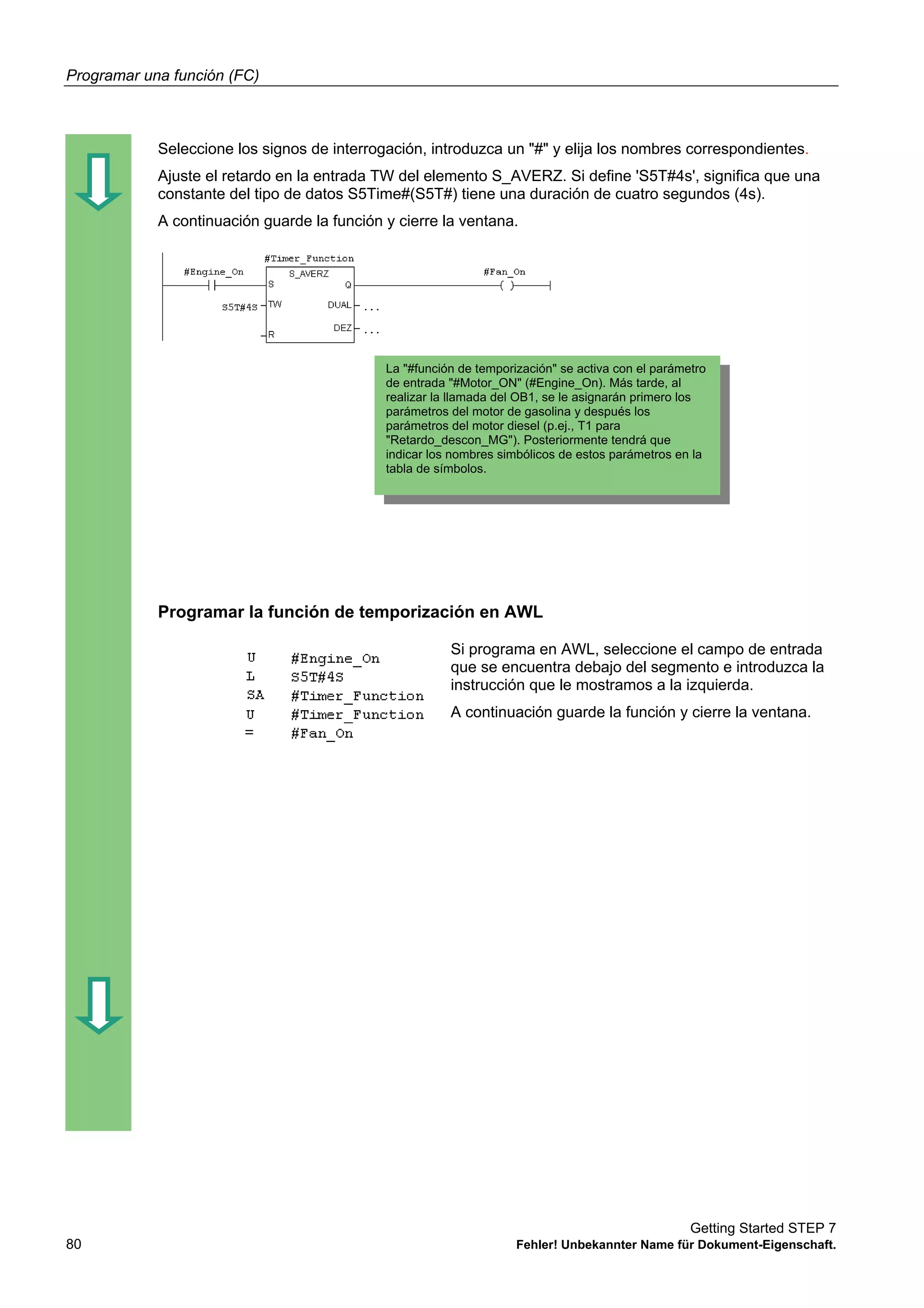 Programar una función (FC)
Getting Started STEP 7
80 Fehler! Unbekannter Name für Dokument-Eigenschaft.
Seleccione los signos de interrogación, introduzca un "#" y elija los nombres correspondientes.
Ajuste el retardo en la entrada TW del elemento S_AVERZ. Si define 'S5T#4s', significa que una
constante del tipo de datos S5Time#(S5T#) tiene una duración de cuatro segundos (4s).
A continuación guarde la función y cierre la ventana.
Programar la función de temporización en AWL
Si programa en AWL, seleccione el campo de entrada
que se encuentra debajo del segmento e introduzca la
instrucción que le mostramos a la izquierda.
A continuación guarde la función y cierre la ventana.
La "#función de temporización" se activa con el parámetro
de entrada "#Motor_ON" (#Engine_On). Más tarde, al
realizar la llamada del OB1, se le asignarán primero los
parámetros del motor de gasolina y después los
parámetros del motor diesel (p.ej., T1 para
"Retardo_descon_MG"). Posteriormente tendrá que
indicar los nombres simbólicos de estos parámetros en la
tabla de símbolos.
 
