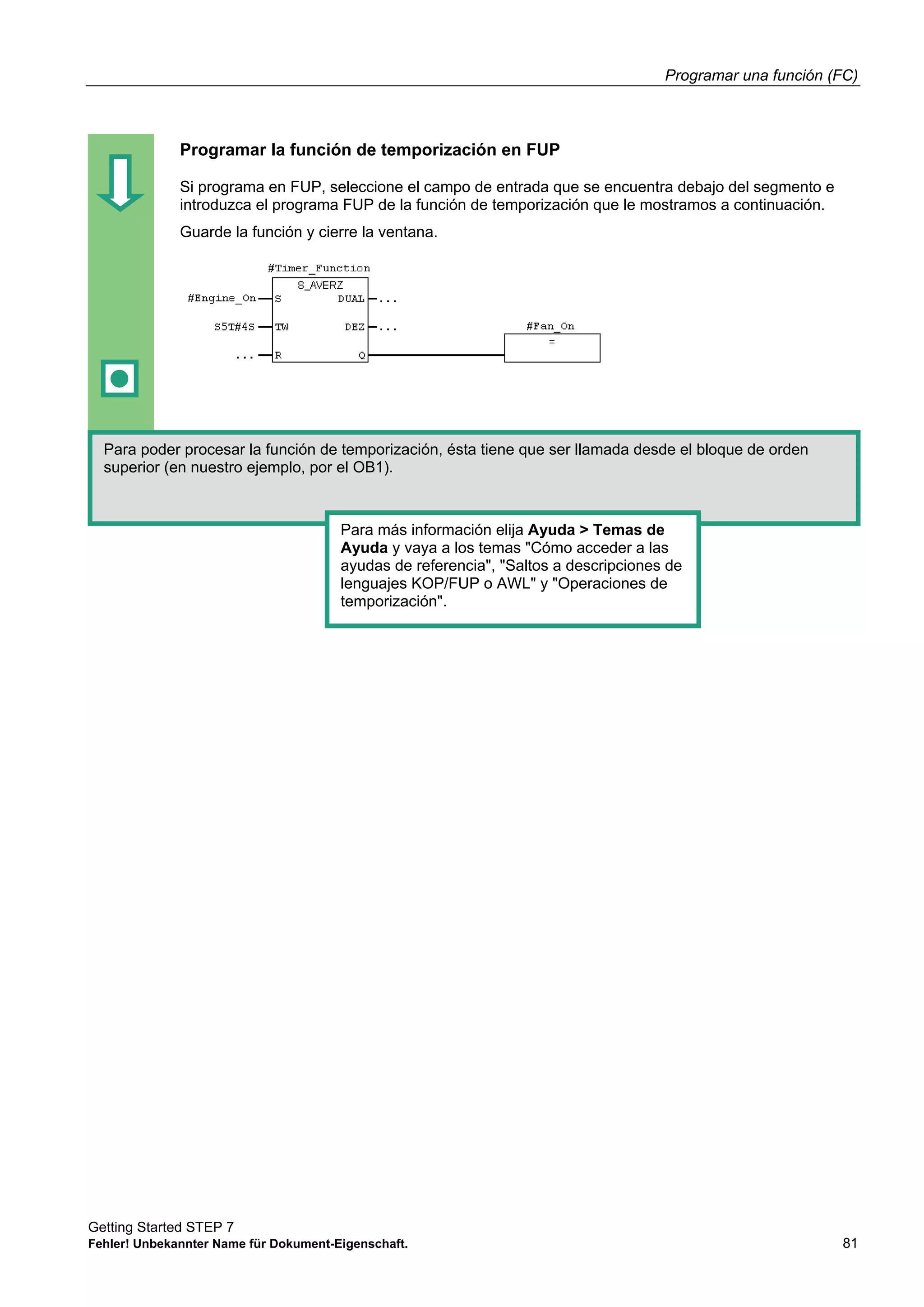 Programar una función (FC)
Getting Started STEP 7
Fehler! Unbekannter Name für Dokument-Eigenschaft. 81
Programar la función de temporización en FUP
Si programa en FUP, seleccione el campo de entrada que se encuentra debajo del segmento e
introduzca el programa FUP de la función de temporización que le mostramos a continuación.
Guarde la función y cierre la ventana.
Para poder procesar la función de temporización, ésta tiene que ser llamada desde el bloque de orden
superior (en nuestro ejemplo, por el OB1).
Para más información elija Ayuda > Temas de
Ayuda y vaya a los temas "Cómo acceder a las
ayudas de referencia", "Saltos a descripciones de
lenguajes KOP/FUP o AWL" y "Operaciones de
temporización".
 