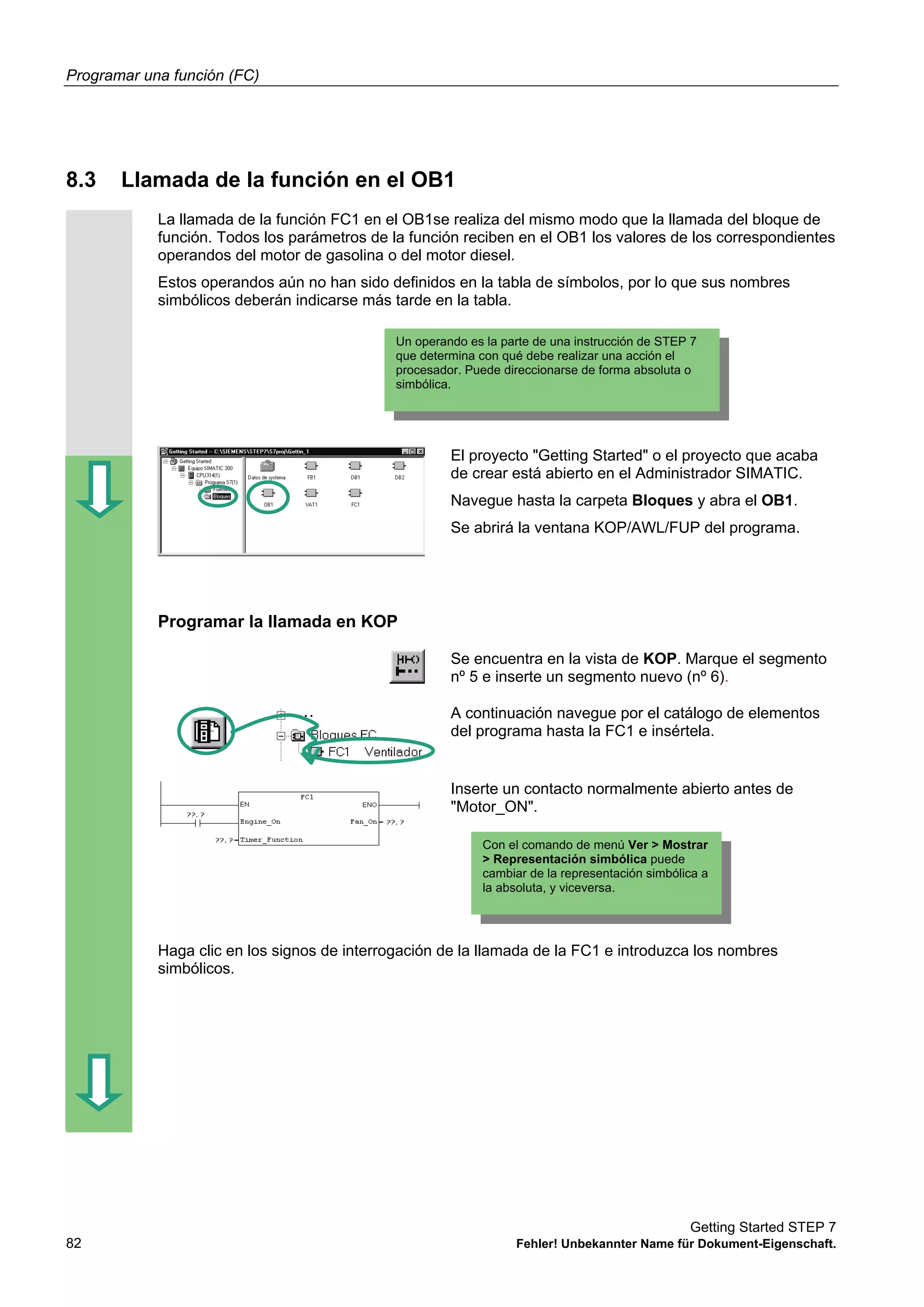 Programar una función (FC)
Getting Started STEP 7
82 Fehler! Unbekannter Name für Dokument-Eigenschaft.
8.3 Llamada de la función en el OB1
La llamada de la función FC1 en el OB1se realiza del mismo modo que la llamada del bloque de
función. Todos los parámetros de la función reciben en el OB1 los valores de los correspondientes
operandos del motor de gasolina o del motor diesel.
Estos operandos aún no han sido definidos en la tabla de símbolos, por lo que sus nombres
simbólicos deberán indicarse más tarde en la tabla.
El proyecto "Getting Started" o el proyecto que acaba
de crear está abierto en el Administrador SIMATIC.
Navegue hasta la carpeta Bloques y abra el OB1.
Se abrirá la ventana KOP/AWL/FUP del programa.
Programar la llamada en KOP
Se encuentra en la vista de KOP. Marque el segmento
nº 5 e inserte un segmento nuevo (nº 6).
A continuación navegue por el catálogo de elementos
del programa hasta la FC1 e insértela.
Inserte un contacto normalmente abierto antes de
"Motor_ON".
Haga clic en los signos de interrogación de la llamada de la FC1 e introduzca los nombres
simbólicos.
Un operando es la parte de una instrucción de STEP 7
que determina con qué debe realizar una acción el
procesador. Puede direccionarse de forma absoluta o
simbólica.
Con el comando de menú Ver > Mostrar
> Representación simbólica puede
cambiar de la representación simbólica a
la absoluta, y viceversa.
 