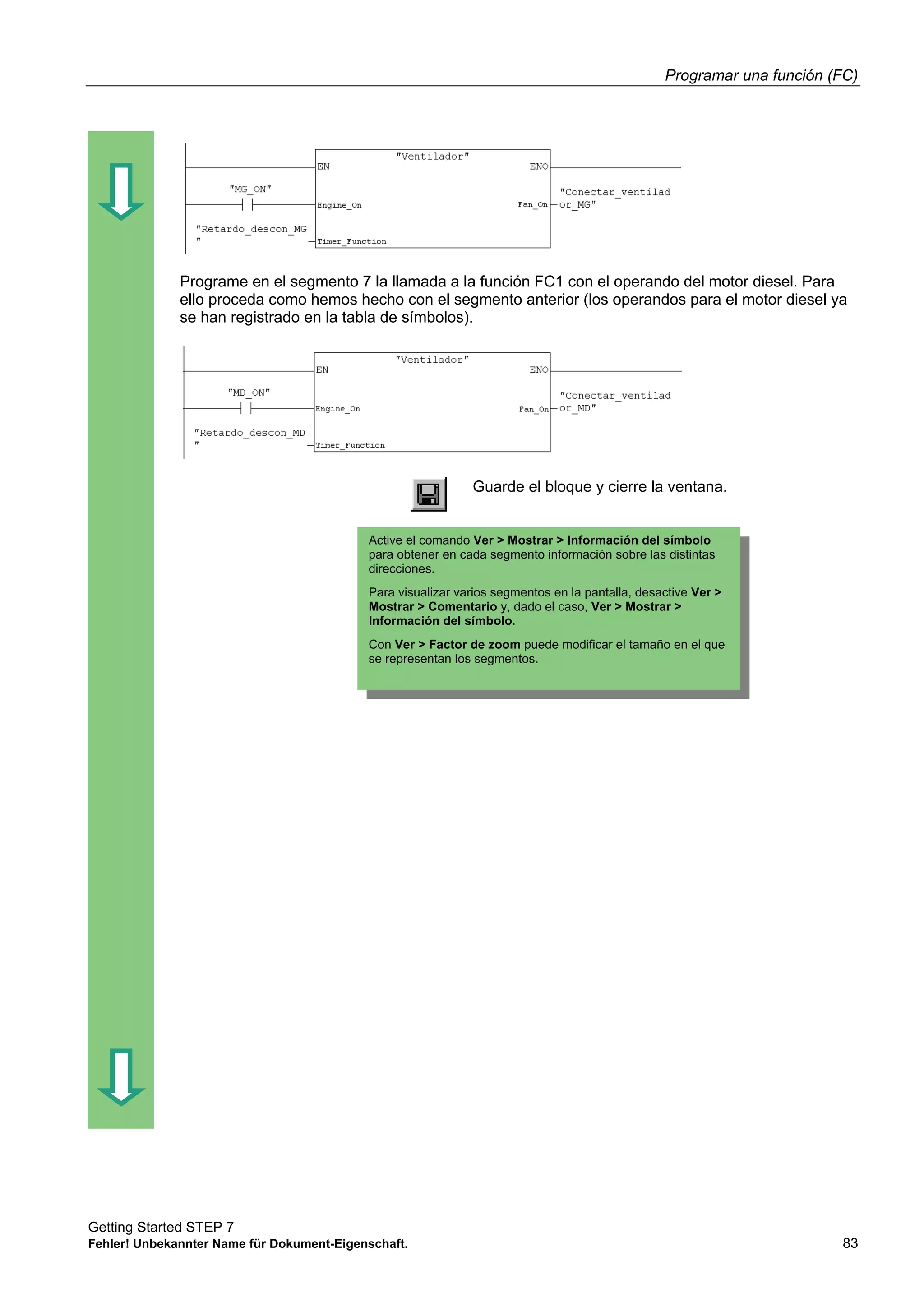 Programar una función (FC)
Getting Started STEP 7
Fehler! Unbekannter Name für Dokument-Eigenschaft. 83
Programe en el segmento 7 la llamada a la función FC1 con el operando del motor diesel. Para
ello proceda como hemos hecho con el segmento anterior (los operandos para el motor diesel ya
se han registrado en la tabla de símbolos).
Guarde el bloque y cierre la ventana.
Active el comando Ver > Mostrar > Información del símbolo
para obtener en cada segmento información sobre las distintas
direcciones.
Para visualizar varios segmentos en la pantalla, desactive Ver >
Mostrar > Comentario y, dado el caso, Ver > Mostrar >
Información del símbolo.
Con Ver > Factor de zoom puede modificar el tamaño en el que
se representan los segmentos.
 