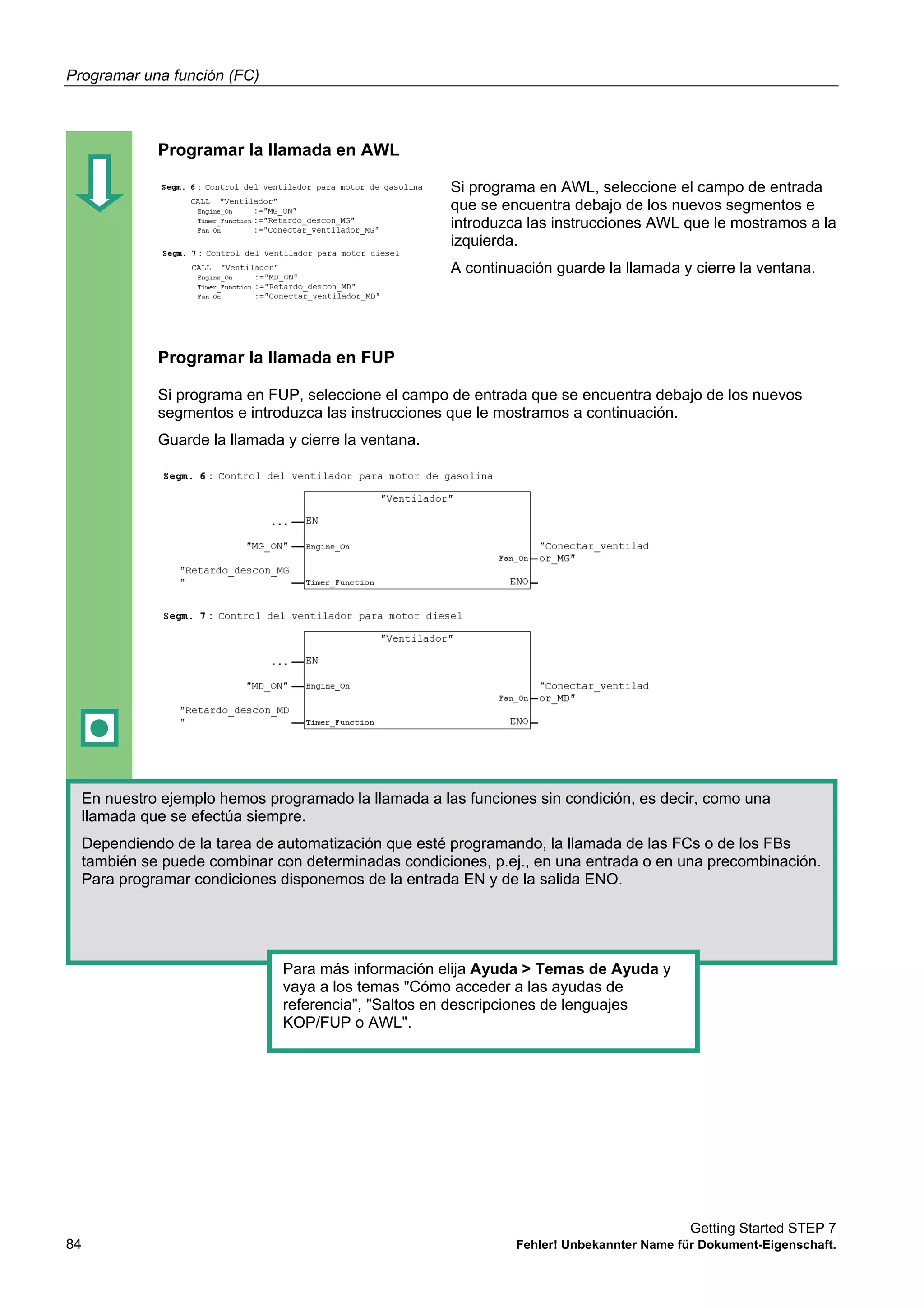 Programar una función (FC)
Getting Started STEP 7
84 Fehler! Unbekannter Name für Dokument-Eigenschaft.
Programar la llamada en AWL
Si programa en AWL, seleccione el campo de entrada
que se encuentra debajo de los nuevos segmentos e
introduzca las instrucciones AWL que le mostramos a la
izquierda.
A continuación guarde la llamada y cierre la ventana.
Programar la llamada en FUP
Si programa en FUP, seleccione el campo de entrada que se encuentra debajo de los nuevos
segmentos e introduzca las instrucciones que le mostramos a continuación.
Guarde la llamada y cierre la ventana.
En nuestro ejemplo hemos programado la llamada a las funciones sin condición, es decir, como una
llamada que se efectúa siempre.
Dependiendo de la tarea de automatización que esté programando, la llamada de las FCs o de los FBs
también se puede combinar con determinadas condiciones, p.ej., en una entrada o en una precombinación.
Para programar condiciones disponemos de la entrada EN y de la salida ENO.
Para más información elija Ayuda > Temas de Ayuda y
vaya a los temas "Cómo acceder a las ayudas de
referencia", "Saltos en descripciones de lenguajes
KOP/FUP o AWL".
 