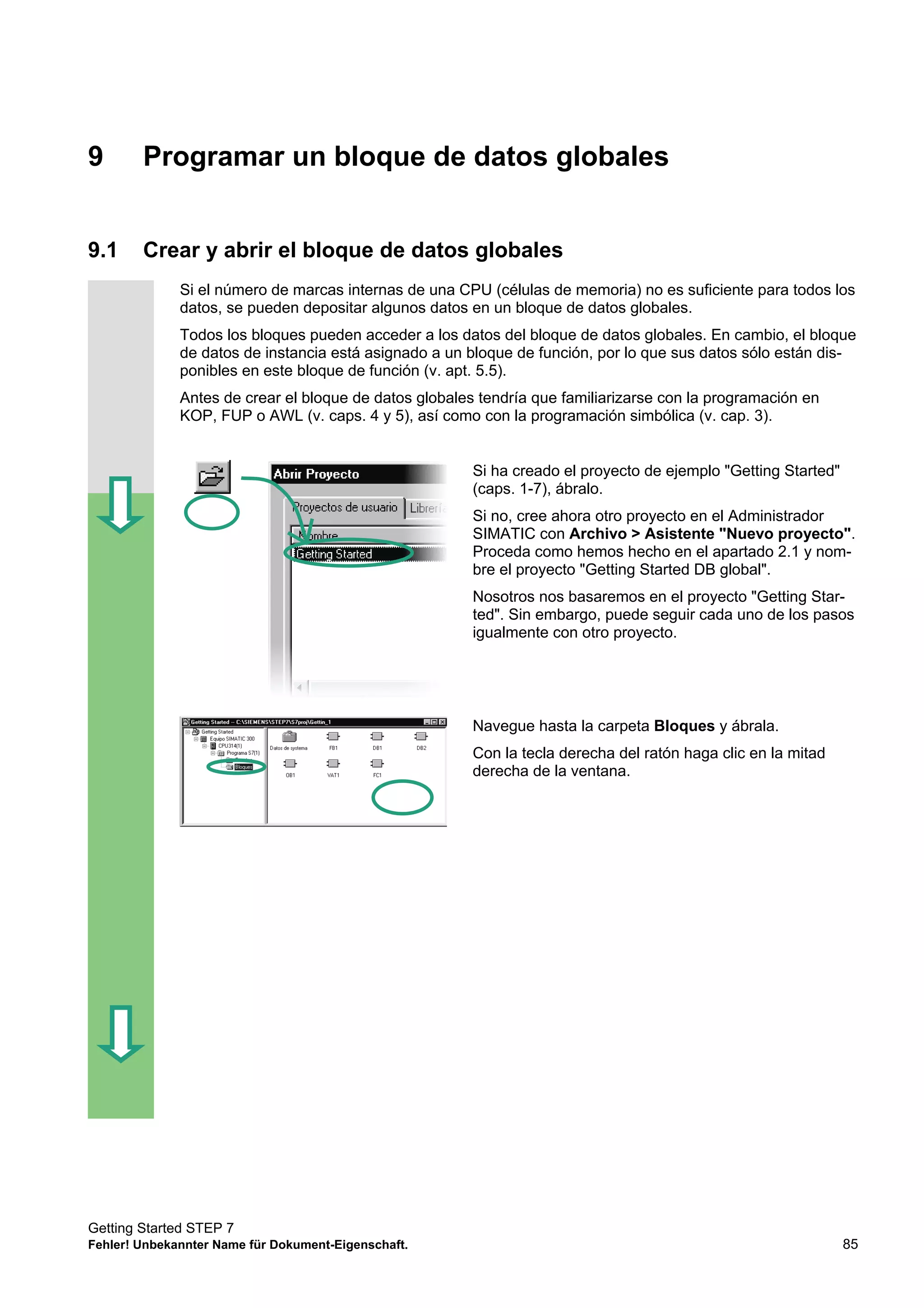 Getting Started STEP 7
Fehler! Unbekannter Name für Dokument-Eigenschaft. 85
9 Programar un bloque de datos globales
9.1 Crear y abrir el bloque de datos globales
Si el número de marcas internas de una CPU (células de memoria) no es suficiente para todos los
datos, se pueden depositar algunos datos en un bloque de datos globales.
Todos los bloques pueden acceder a los datos del bloque de datos globales. En cambio, el bloque
de datos de instancia está asignado a un bloque de función, por lo que sus datos sólo están dis-
ponibles en este bloque de función (v. apt. 5.5).
Antes de crear el bloque de datos globales tendría que familiarizarse con la programación en
KOP, FUP o AWL (v. caps. 4 y 5), así como con la programación simbólica (v. cap. 3).
Si ha creado el proyecto de ejemplo "Getting Started"
(caps. 1-7), ábralo.
Si no, cree ahora otro proyecto en el Administrador
SIMATIC con Archivo > Asistente "Nuevo proyecto".
Proceda como hemos hecho en el apartado 2.1 y nom-
bre el proyecto "Getting Started DB global".
Nosotros nos basaremos en el proyecto "Getting Star-
ted". Sin embargo, puede seguir cada uno de los pasos
igualmente con otro proyecto.
Navegue hasta la carpeta Bloques y ábrala.
Con la tecla derecha del ratón haga clic en la mitad
derecha de la ventana.
 