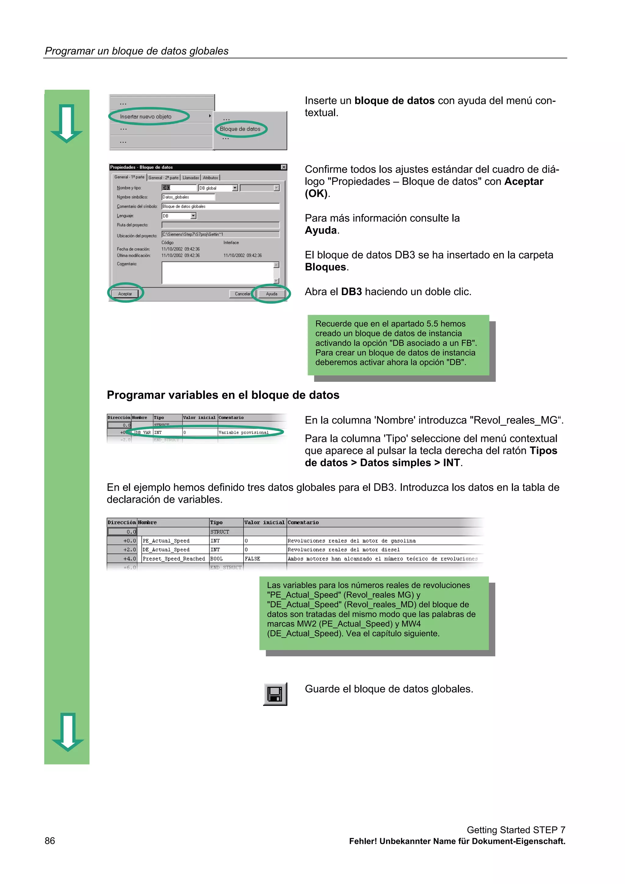 Programar un bloque de datos globales
Getting Started STEP 7
86 Fehler! Unbekannter Name für Dokument-Eigenschaft.
Inserte un bloque de datos con ayuda del menú con-
textual.
Confirme todos los ajustes estándar del cuadro de diá-
logo "Propiedades – Bloque de datos" con Aceptar
(OK).
Para más información consulte la
Ayuda.
El bloque de datos DB3 se ha insertado en la carpeta
Bloques.
Abra el DB3 haciendo un doble clic.
Programar variables en el bloque de datos
En la columna 'Nombre' introduzca "Revol_reales_MG“.
Para la columna 'Tipo' seleccione del menú contextual
que aparece al pulsar la tecla derecha del ratón Tipos
de datos > Datos simples > INT.
En el ejemplo hemos definido tres datos globales para el DB3. Introduzca los datos en la tabla de
declaración de variables.
Guarde el bloque de datos globales.
Recuerde que en el apartado 5.5 hemos
creado un bloque de datos de instancia
activando la opción "DB asociado a un FB".
Para crear un bloque de datos de instancia
deberemos activar ahora la opción "DB".
Las variables para los números reales de revoluciones
"PE_Actual_Speed" (Revol_reales MG) y
"DE_Actual_Speed" (Revol_reales_MD) del bloque de
datos son tratadas del mismo modo que las palabras de
marcas MW2 (PE_Actual_Speed) y MW4
(DE_Actual_Speed). Vea el capítulo siguiente.
 