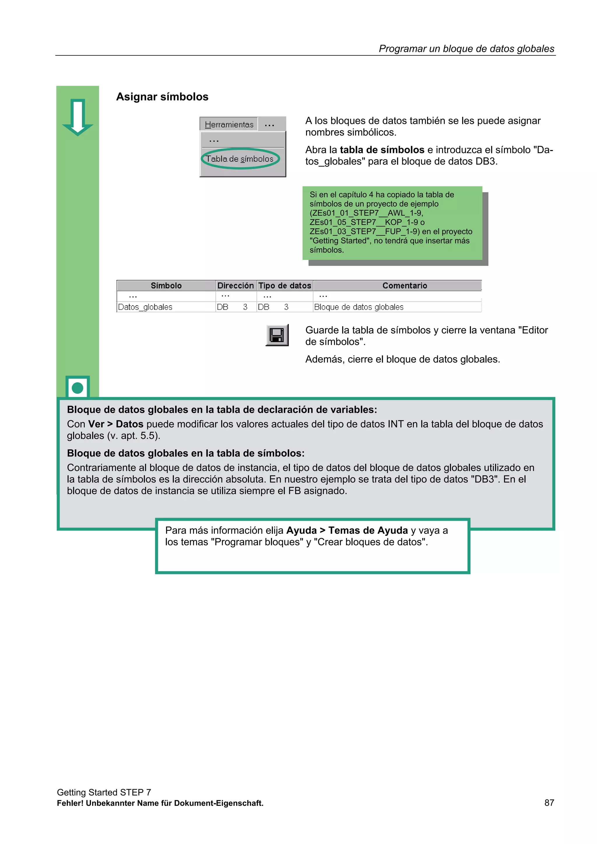 Programar un bloque de datos globales
Getting Started STEP 7
Fehler! Unbekannter Name für Dokument-Eigenschaft. 87
Asignar símbolos
A los bloques de datos también se les puede asignar
nombres simbólicos.
Abra la tabla de símbolos e introduzca el símbolo "Da-
tos_globales" para el bloque de datos DB3.
Guarde la tabla de símbolos y cierre la ventana "Editor
de símbolos".
Además, cierre el bloque de datos globales.
Bloque de datos globales en la tabla de declaración de variables:
Con Ver > Datos puede modificar los valores actuales del tipo de datos INT en la tabla del bloque de datos
globales (v. apt. 5.5).
Bloque de datos globales en la tabla de símbolos:
Contrariamente al bloque de datos de instancia, el tipo de datos del bloque de datos globales utilizado en
la tabla de símbolos es la dirección absoluta. En nuestro ejemplo se trata del tipo de datos "DB3". En el
bloque de datos de instancia se utiliza siempre el FB asignado.
Para más información elija Ayuda > Temas de Ayuda y vaya a
los temas "Programar bloques" y "Crear bloques de datos".
Si en el capítulo 4 ha copiado la tabla de
símbolos de un proyecto de ejemplo
(ZEs01_01_STEP7__AWL_1-9,
ZEs01_05_STEP7__KOP_1-9 o
ZEs01_03_STEP7__FUP_1-9) en el proyecto
"Getting Started", no tendrá que insertar más
símbolos.
 