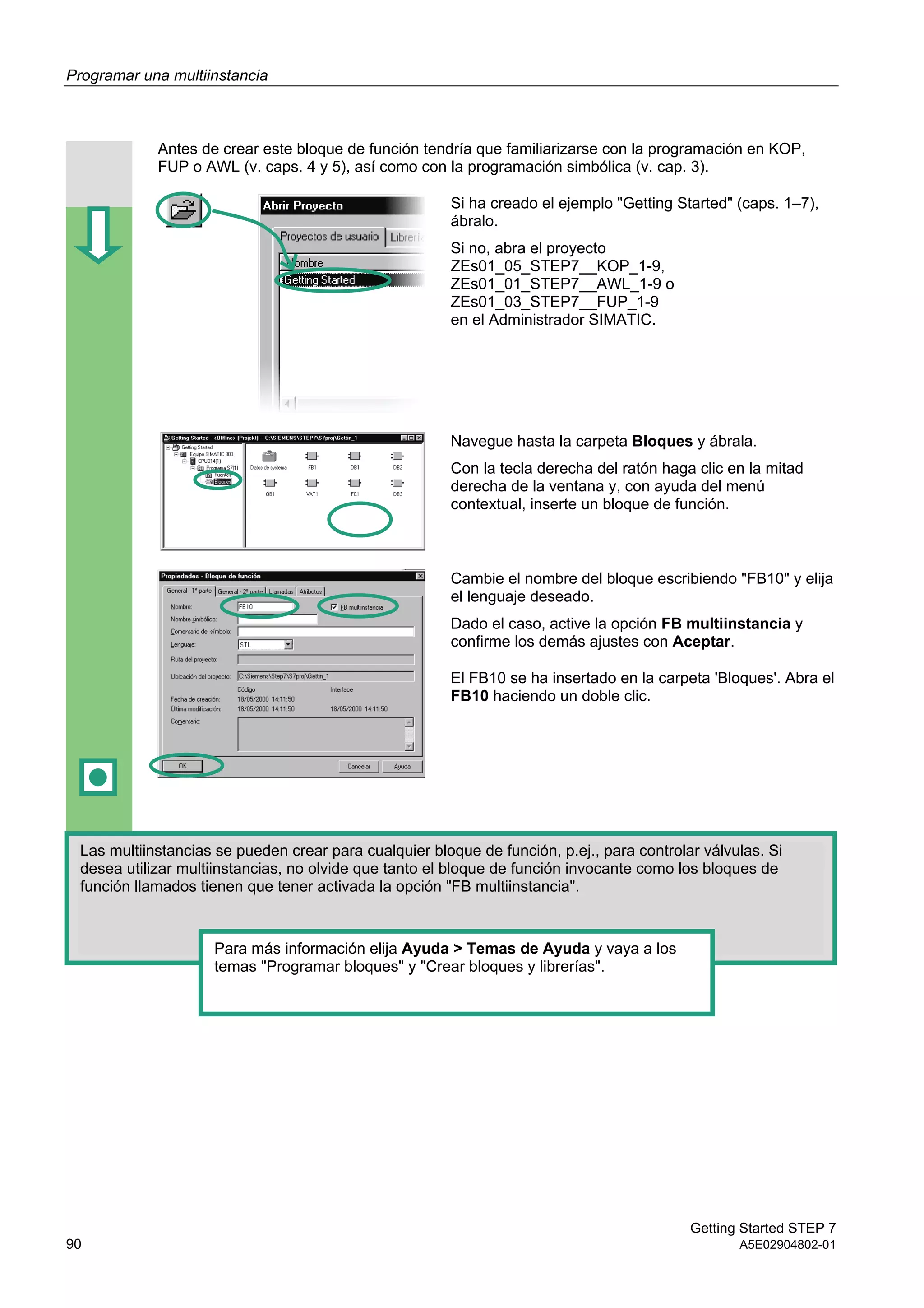 Programar una multiinstancia
Getting Started STEP 7
90 A5E02904802-01
Antes de crear este bloque de función tendría que familiarizarse con la programación en KOP,
FUP o AWL (v. caps. 4 y 5), así como con la programación simbólica (v. cap. 3).
Si ha creado el ejemplo "Getting Started" (caps. 1–7),
ábralo.
Si no, abra el proyecto
ZEs01_05_STEP7__KOP_1-9,
ZEs01_01_STEP7__AWL_1-9 o
ZEs01_03_STEP7__FUP_1-9
en el Administrador SIMATIC.
Navegue hasta la carpeta Bloques y ábrala.
Con la tecla derecha del ratón haga clic en la mitad
derecha de la ventana y, con ayuda del menú
contextual, inserte un bloque de función.
Cambie el nombre del bloque escribiendo "FB10" y elija
el lenguaje deseado.
Dado el caso, active la opción FB multiinstancia y
confirme los demás ajustes con Aceptar.
El FB10 se ha insertado en la carpeta 'Bloques'. Abra el
FB10 haciendo un doble clic.
Las multiinstancias se pueden crear para cualquier bloque de función, p.ej., para controlar válvulas. Si
desea utilizar multiinstancias, no olvide que tanto el bloque de función invocante como los bloques de
función llamados tienen que tener activada la opción "FB multiinstancia".
Para más información elija Ayuda > Temas de Ayuda y vaya a los
temas "Programar bloques" y "Crear bloques y librerías".
 