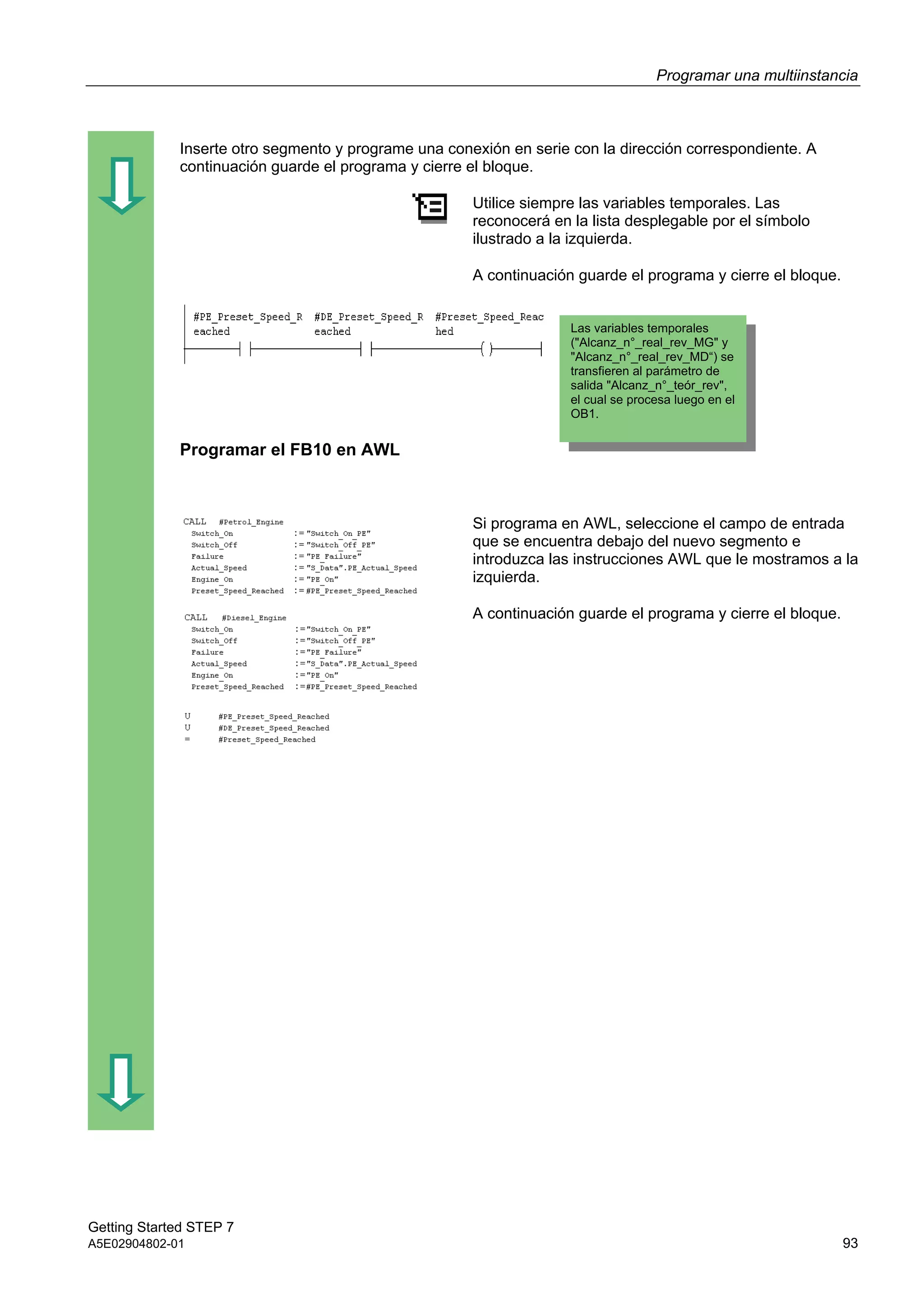 Programar una multiinstancia
Getting Started STEP 7
A5E02904802-01 93
Inserte otro segmento y programe una conexión en serie con la dirección correspondiente. A
continuación guarde el programa y cierre el bloque.
Utilice siempre las variables temporales. Las
reconocerá en la lista desplegable por el símbolo
ilustrado a la izquierda.
A continuación guarde el programa y cierre el bloque.
Programar el FB10 en AWL
Si programa en AWL, seleccione el campo de entrada
que se encuentra debajo del nuevo segmento e
introduzca las instrucciones AWL que le mostramos a la
izquierda.
A continuación guarde el programa y cierre el bloque.
Las variables temporales
("Alcanz_n°_real_rev_MG" y
"Alcanz_n°_real_rev_MD“) se
transfieren al parámetro de
salida "Alcanz_n°_teór_rev",
el cual se procesa luego en el
OB1.
 