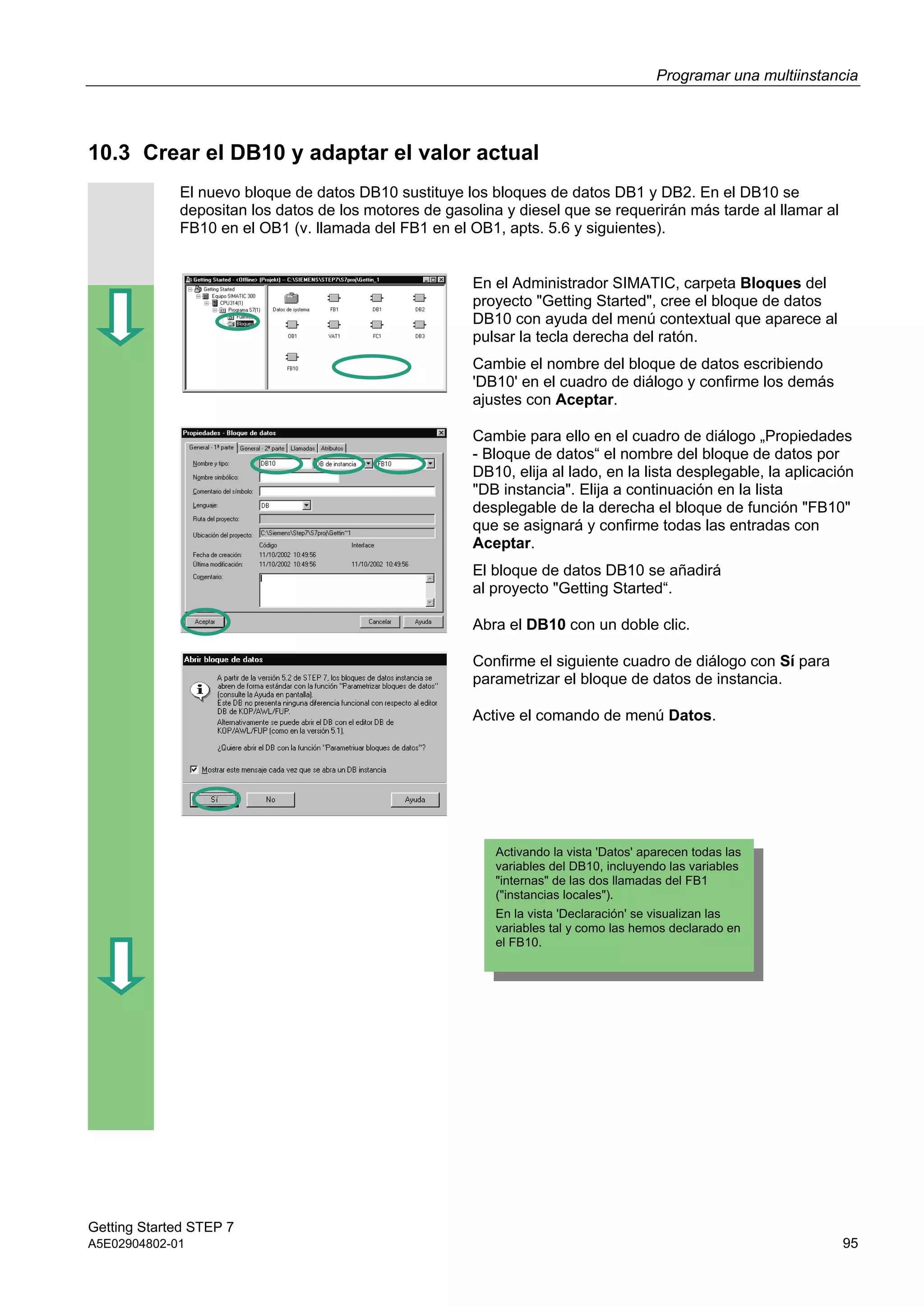 Programar una multiinstancia
Getting Started STEP 7
A5E02904802-01 95
10.3 Crear el DB10 y adaptar el valor actual
El nuevo bloque de datos DB10 sustituye los bloques de datos DB1 y DB2. En el DB10 se
depositan los datos de los motores de gasolina y diesel que se requerirán más tarde al llamar al
FB10 en el OB1 (v. llamada del FB1 en el OB1, apts. 5.6 y siguientes).
En el Administrador SIMATIC, carpeta Bloques del
proyecto "Getting Started", cree el bloque de datos
DB10 con ayuda del menú contextual que aparece al
pulsar la tecla derecha del ratón.
Cambie el nombre del bloque de datos escribiendo
'DB10' en el cuadro de diálogo y confirme los demás
ajustes con Aceptar.
Cambie para ello en el cuadro de diálogo „Propiedades
- Bloque de datos“ el nombre del bloque de datos por
DB10, elija al lado, en la lista desplegable, la aplicación
"DB instancia". Elija a continuación en la lista
desplegable de la derecha el bloque de función "FB10"
que se asignará y confirme todas las entradas con
Aceptar.
El bloque de datos DB10 se añadirá
al proyecto "Getting Started“.
Abra el DB10 con un doble clic.
Confirme el siguiente cuadro de diálogo con Sí para
parametrizar el bloque de datos de instancia.
Active el comando de menú Datos.
Activando la vista 'Datos' aparecen todas las
variables del DB10, incluyendo las variables
"internas" de las dos llamadas del FB1
("instancias locales").
En la vista 'Declaración' se visualizan las
variables tal y como las hemos declarado en
el FB10.
 
