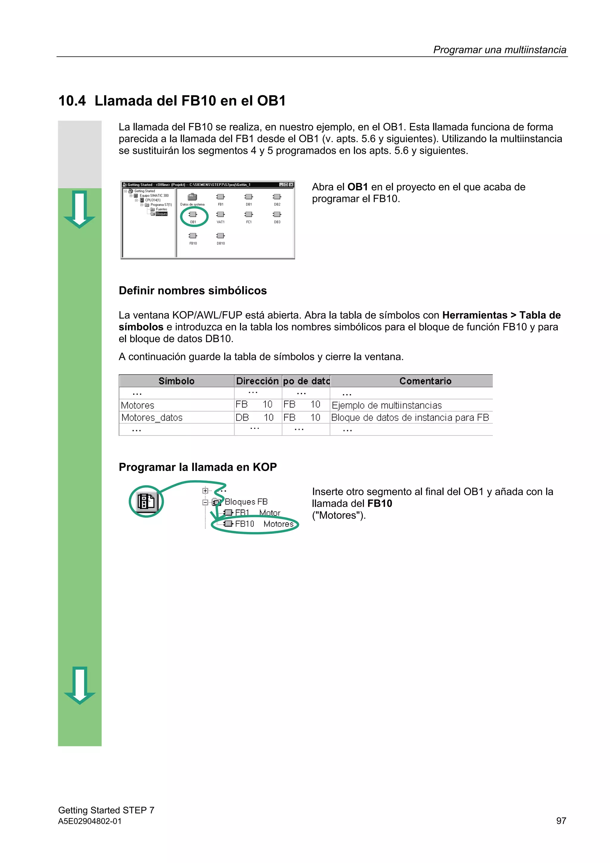 Programar una multiinstancia
Getting Started STEP 7
A5E02904802-01 97
10.4 Llamada del FB10 en el OB1
La llamada del FB10 se realiza, en nuestro ejemplo, en el OB1. Esta llamada funciona de forma
parecida a la llamada del FB1 desde el OB1 (v. apts. 5.6 y siguientes). Utilizando la multiinstancia
se sustituirán los segmentos 4 y 5 programados en los apts. 5.6 y siguientes.
Abra el OB1 en el proyecto en el que acaba de
programar el FB10.
Definir nombres simbólicos
La ventana KOP/AWL/FUP está abierta. Abra la tabla de símbolos con Herramientas > Tabla de
símbolos e introduzca en la tabla los nombres simbólicos para el bloque de función FB10 y para
el bloque de datos DB10.
A continuación guarde la tabla de símbolos y cierre la ventana.
Programar la llamada en KOP
Inserte otro segmento al final del OB1 y añada con la
llamada del FB10
("Motores").
 