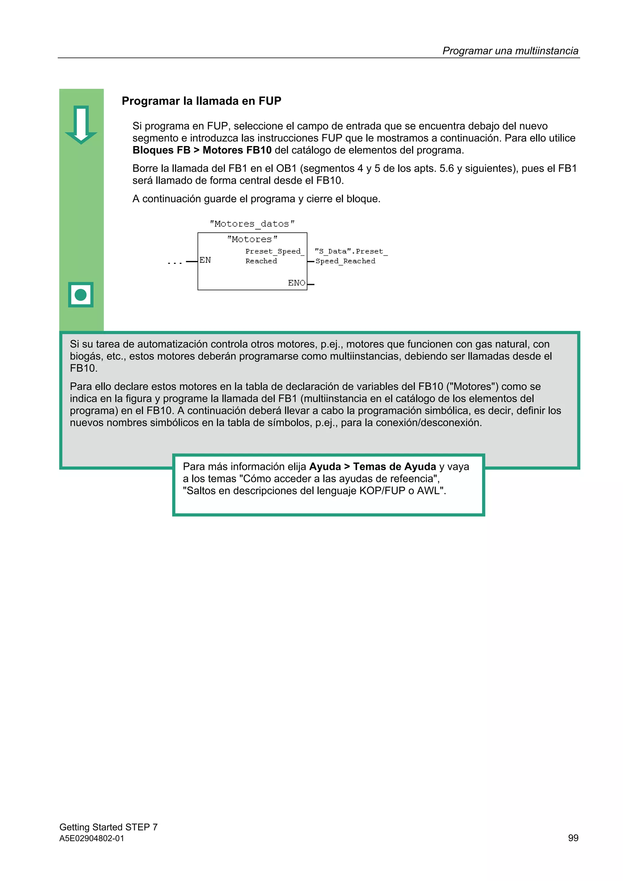 Programar una multiinstancia
Getting Started STEP 7
A5E02904802-01 99
Programar la llamada en FUP
Si programa en FUP, seleccione el campo de entrada que se encuentra debajo del nuevo
segmento e introduzca las instrucciones FUP que le mostramos a continuación. Para ello utilice
Bloques FB > Motores FB10 del catálogo de elementos del programa.
Borre la llamada del FB1 en el OB1 (segmentos 4 y 5 de los apts. 5.6 y siguientes), pues el FB1
será llamado de forma central desde el FB10.
A continuación guarde el programa y cierre el bloque.
Si su tarea de automatización controla otros motores, p.ej., motores que funcionen con gas natural, con
biogás, etc., estos motores deberán programarse como multiinstancias, debiendo ser llamadas desde el
FB10.
Para ello declare estos motores en la tabla de declaración de variables del FB10 ("Motores") como se
indica en la figura y programe la llamada del FB1 (multiinstancia en el catálogo de los elementos del
programa) en el FB10. A continuación deberá llevar a cabo la programación simbólica, es decir, definir los
nuevos nombres simbólicos en la tabla de símbolos, p.ej., para la conexión/desconexión.
Para más información elija Ayuda > Temas de Ayuda y vaya
a los temas "Cómo acceder a las ayudas de refeencia",
"Saltos en descripciones del lenguaje KOP/FUP o AWL".
 