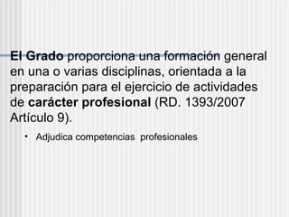 El Grado  proporciona una formación general en una o varias disciplinas, orientada a la preparación para el ejercicio de actividades de  carácter profesional  (RD. 1393/2007 Artículo 9). Adjudica competencias  profesionales 