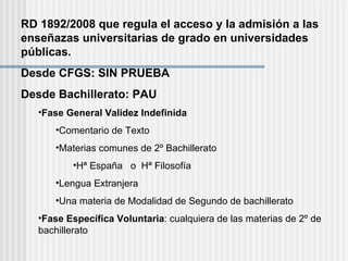 RD 1892/2008 que regula el acceso y la admisión a las enseñazas universitarias de grado en universidades públicas. Desde CFGS: SIN PRUEBA Desde Bachillerato: PAU Fase General Validez Indefinida Comentario de Texto Materias comunes de 2º Bachillerato  Hª España  o  Hª Filosofía Lengua Extranjera Una materia de Modalidad de Segundo de bachillerato Fase Específica Voluntaria : cualquiera de las materias de 2º de bachillerato 