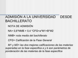 ADMISIÓN A LA UNIVERSIDAD   DESDE BACHILLERATO  NOTA DE ADMISIÓN  NA= 0,6*NMB + 0,4 *CFG+a*M1+B*M2  NMB= nota media del bachillerato  CFG= Calificación de la Fase General  M1 y M2= las dos mejores calificaciones de las materias superadas en la fase especifica a y b son parámetros de ponderación de las materias de la fase específica 