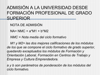 ADMISIÓN A LA UNIVERSIDAD DESDE FORMACIÓN PROFESIONAL DE GRADO SUPERIOR  NOTA DE ADMISIÓN  NA= NMC + a*M1 + b*M2  NMC = Nota media del ciclo formativo  M1 y M2= las dos mejores calificaciones de los módulos de los que se compone el ciclo formativo de grado superior, quedando exceptuados los módulos de Formación y Orientación Laboral, Formación en Centros de Trabajo y Empresa y Cultura Emprendedora. a y b son parámetros de ponderación de los módulos del ciclo formativo. 
