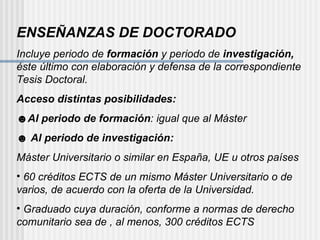 ENSEÑANZAS DE DOCTORADO Incluye periodo de  formación  y periodo de  investigación,  éste último con elaboración y defensa de la correspondiente Tesis Doctoral. Acceso distintas posibilidades: ☻ Al periodo de formación : igual que al Máster ☻  Al periodo de investigación: Máster Universitario o similar en España, UE u otros países 60 créditos ECTS de un mismo Máster Universitario o de varios, de acuerdo con la oferta de la Universidad. Graduado cuya duración, conforme a normas de derecho comunitario sea de , al menos, 300 créditos ECTS 