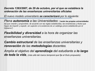Decreto 1393/2007, de 29 de octubre, por el que se establece la ordenación de las enseñanzas universitarias oficiales El nuevo modelo universitario  se caracterizará  por lo siguiente: Plena  autonomía  a las Universidades :  (“ serán las propias universidades  las que crearán y propondrán, de acuerdo con las reglas establecidas, las enseñanzas y títulos que hayan de impartir y expedir, sin sujeción a la existencia de un catálogo previo establecido por el Gobierno”) Flexibilidad y diversidad  a la hora de organizar las enseñanzas universitarias . Cambio estructural  de las enseñanzas universitarias y  renovación  de las  metodologías  docentes . Amplía el objetivo del  aprendizaje  del estudiante a  lo largo de toda la vida ,   (más allá del marco temporal que fije el título propuesto) . 