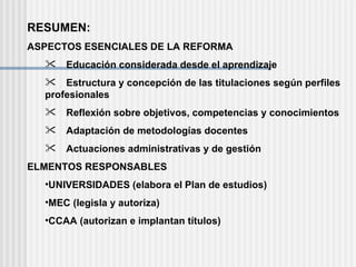 RESUMEN: ASPECTOS ESENCIALES DE LA REFORMA  Educación considerada desde el aprendizaje  Estructura y concepción de las titulaciones según perfiles  profesionales  Reflexión sobre objetivos, competencias y conocimientos  Adaptación de metodologías docentes  Actuaciones administrativas y de gestión ELMENTOS RESPONSABLES UNIVERSIDADES (elabora el Plan de estudios) MEC (legisla y autoriza) CCAA (autorizan e implantan títulos) 