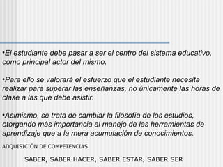 El estudiante debe pasar a ser el centro del sistema educativo, como principal actor del mismo.  Para ello se valorará el esfuerzo que el estudiante necesita realizar para superar las enseñanzas, no únicamente las horas de clase a las que debe asistir.  Asimismo, se trata de cambiar la filosofía de los estudios, otorgando más importancia al manejo de las herramientas de aprendizaje que a la mera acumulación de conocimientos.  ADQUISICIÓN DE COMPETENCIAS   SABER, SABER HACER, SABER ESTAR, SABER SER 