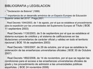 BIBLIOGRAFIA y LEGISLACION -  “ Declaración de Bolonia” (1999) -  “ Importancia de un desarrollo armónico de un Espacio Europeo de Educación Superior antes del 2010”. Praga,2001.  Real Decreto 1044/2003, de 1 de agosto, por el que se establece el procedimiento para la expedición por las universidades del Suplemento Europeo  al Título ( BOE 11 septiembre 2003)  Real Decreto 1135/2003, de 5 de septiembre por el que se establece el sistema europeo de créditos y el sistema de calificaciones en las titulaciones universitarios de carácter oficial y validez en todo el territorio nacional ( BOE 18 de septiembre 2003)  Real Decreto 1393/2007, de 29 de octubre, por el que se establece la ordenación de las enseñanzas universitarias oficiales ( BOE 30 de Octubre 2007)  Real Decreto 1892/2008, de 14 de noviembre, por el que se regulan las condiciones para el acceso a las enseñanzas universitarias oficiales de grado y los procedimiento de admisión a las universidades públicas españolas. ( BOE 24 noviembre 2008) 