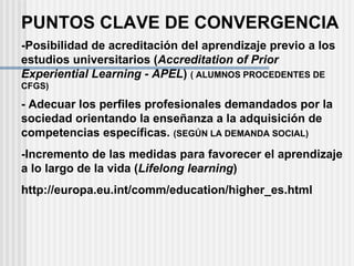 PUNTOS CLAVE DE CONVERGENCIA -Posibilidad de acreditación del aprendizaje previo a los estudios universitarios ( Accreditation of Prior Experiential Learning - APEL )  ( ALUMNOS PROCEDENTES DE CFGS) - Adecuar los perfiles profesionales demandados por la sociedad orientando la enseñanza a la adquisición de competencias específicas.  (SEGÚN LA DEMANDA SOCIAL) -Incremento de las medidas para favorecer el aprendizaje a lo largo de la vida ( Lifelong learning ) http://europa.eu.int/comm/education/higher_es.html 