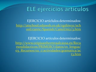 EJERCICIO artíclulos determinados:
http://atschool.eduweb.co.uk/rgshiwyc/sch
ool/curric/Spanish/Cam1Uni2/3.htm
EJERCICIO artículos determinados:
http://www.ceipjuanherreraalcausa.es/Recu
rsosdidacticos/PRIMERO/datos/01_lengua/
03_Recursos/02_t/actividades/gramatica/ac
t3.htm
 