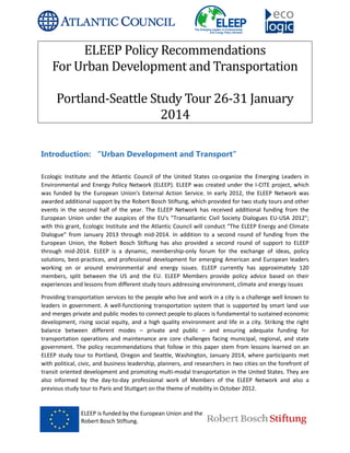 ELEEP is funded by the European Union and the
Robert Bosch Stiftung.
ELEEP Policy Recommendations
For Urban Development and Transportation
Portland-Seattle
Introduction: “Urban Development and Transport”
Ecologic Institute and the Atlantic Council of the United States co
Environmental and Energy Policy Network (ELEEP). ELEEP was created under the I
was funded by the European Union's External Action Service. In ea
awarded additional support by the Robert Bosch Stiftung, which provided for two study tours and other
events in the second half of the year. The ELEEP Network has received additional funding from the
European Union under the auspices of the EU's "Transatlantic Civil Society Dialogues EU
with this grant, Ecologic Institute and the Atlantic Council will conduct “The ELEEP Energy and Climate
Dialogue” from January 2013 through mid
European Union, the Robert Bosch Stiftung has also provided a second round of support to ELEEP
through mid-2014. ELEEP is a dynamic, membership
solutions, best-practices, and professional deve
working on or around environmental and energy issues. ELEEP currently has approximately 120
members, split between the US and the EU. ELEEP Members provide policy advice based on their
experiences and lessons from different study tours addressing environment, climate and energy issues
Providing transportation services to the people who live and work in a city is a challenge well known to
leaders in government. A well-functioning transportation system that i
and merges private and public modes to connect people to places is fundamental to sustained economic
development, rising social equity, and a high quality environment and life in a city. Striking the right
balance between different modes
transportation operations and maintenance are core challenges facing municipal, regional, and state
government. The policy recommendations that follow in this paper stem from lessons lear
ELEEP study tour to Portland, Oregon and Seattle, Washington, January 2014, where participants met
with political, civic, and business leadership, planners, and researchers in two cities on the forefront of
transit oriented development and promot
also informed by the day-to-day professional work of Members of the ELEEP Network and also a
previous study tour to Paris and Stuttgart on the theme of mobility in October 2012.
ELEEP is funded by the European Union and the
Robert Bosch Stiftung.
Policy Recommendations
Urban Development and Transportation
Seattle Study Tour 26-31 January
2014
Introduction: “Urban Development and Transport”
Institute and the Atlantic Council of the United States co-organize the Emerging Leaders in
Environmental and Energy Policy Network (ELEEP). ELEEP was created under the I-CITE project, which
was funded by the European Union's External Action Service. In early 2012, the ELEEP Network was
awarded additional support by the Robert Bosch Stiftung, which provided for two study tours and other
events in the second half of the year. The ELEEP Network has received additional funding from the
auspices of the EU's "Transatlantic Civil Society Dialogues EU
with this grant, Ecologic Institute and the Atlantic Council will conduct “The ELEEP Energy and Climate
Dialogue” from January 2013 through mid-2014. In addition to a second round of funding from the
European Union, the Robert Bosch Stiftung has also provided a second round of support to ELEEP
2014. ELEEP is a dynamic, membership-only forum for the exchange of ideas, policy
practices, and professional development for emerging American and European leaders
working on or around environmental and energy issues. ELEEP currently has approximately 120
members, split between the US and the EU. ELEEP Members provide policy advice based on their
ons from different study tours addressing environment, climate and energy issues
Providing transportation services to the people who live and work in a city is a challenge well known to
functioning transportation system that is supported by smart land use
and merges private and public modes to connect people to places is fundamental to sustained economic
development, rising social equity, and a high quality environment and life in a city. Striking the right
erent modes – private and public – and ensuring adequate funding for
transportation operations and maintenance are core challenges facing municipal, regional, and state
government. The policy recommendations that follow in this paper stem from lessons lear
ELEEP study tour to Portland, Oregon and Seattle, Washington, January 2014, where participants met
with political, civic, and business leadership, planners, and researchers in two cities on the forefront of
transit oriented development and promoting multi-modal transportation in the United States. They are
day professional work of Members of the ELEEP Network and also a
previous study tour to Paris and Stuttgart on the theme of mobility in October 2012.
Policy Recommendations
Urban Development and Transportation
January
organize the Emerging Leaders in
CITE project, which
rly 2012, the ELEEP Network was
awarded additional support by the Robert Bosch Stiftung, which provided for two study tours and other
events in the second half of the year. The ELEEP Network has received additional funding from the
auspices of the EU's "Transatlantic Civil Society Dialogues EU-USA 2012";
with this grant, Ecologic Institute and the Atlantic Council will conduct “The ELEEP Energy and Climate
f funding from the
European Union, the Robert Bosch Stiftung has also provided a second round of support to ELEEP
only forum for the exchange of ideas, policy
lopment for emerging American and European leaders
working on or around environmental and energy issues. ELEEP currently has approximately 120
members, split between the US and the EU. ELEEP Members provide policy advice based on their
ons from different study tours addressing environment, climate and energy issues
Providing transportation services to the people who live and work in a city is a challenge well known to
s supported by smart land use
and merges private and public modes to connect people to places is fundamental to sustained economic
development, rising social equity, and a high quality environment and life in a city. Striking the right
and ensuring adequate funding for
transportation operations and maintenance are core challenges facing municipal, regional, and state
government. The policy recommendations that follow in this paper stem from lessons learned on an
ELEEP study tour to Portland, Oregon and Seattle, Washington, January 2014, where participants met
with political, civic, and business leadership, planners, and researchers in two cities on the forefront of
modal transportation in the United States. They are
day professional work of Members of the ELEEP Network and also a
 