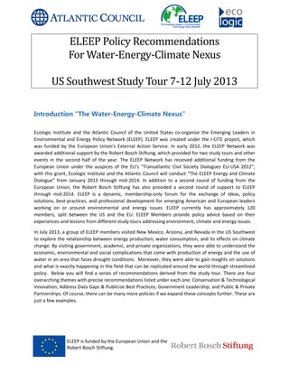 ELEEP is funded by the European Union and the
Robert Bosch Stiftung.
ELEEP Policy Recommendations
For Water
US Southwest
Introduction “The Water
Ecologic Institute and the Atlantic Council of the United States
Environmental and Energy Policy Network (ELEEP). ELEEP was created under the I
was funded by the European Union's External Action Service. In early 2012, the ELEEP Network was
awarded additional support by the Robert Bosch Stiftung, which provided for two study tours and other
events in the second half of the year. The ELEEP Network has received additional funding from the
European Union under the auspices of the EU's "Transatlantic Civil Society Dialo
with this grant, Ecologic Institute and the Atlantic Council will conduct “The ELEEP Energy and Climate
Dialogue” from January 2013 through mid
European Union, the Robert Bosch Stif
through mid-2014. ELEEP is a dynamic, membership
solutions, best-practices, and professional development for emerging American and European leaders
working on or around environmental and energy issues.
members, split between the US and the EU.
experiences and lessons from different study tours addressing environment, c
In July 2013, a group of ELEEP members visited New Mexico, Arizona, and Nevada in the US Southwest
to explore the relationship between energy production, water consumption, and its effects on climate
change. By visiting government, academic, and private organizations, they were able to understand the
economic, environmental and social complications that come with production of energy and the use of
water in an area that faces drought conditions. Moreover, they were able to gain in
and what is exactly happening in the field that can be replicated around the world through streamlined
policy. Below you will find a series of recommendations derived from the study tour. There are four
overarching themes with precise recommendations listed under each one: Conservation & Technological
Innovation; Address Data Gaps & Publicize Best Practices, Government Leadership; and Public & Private
Partnerships. Of course, there can be many more policies if we expand these concepts f
just a few examples.
ELEEP is funded by the European Union and the
Robert Bosch Stiftung.
Policy Recommendations
Water-Energy-Climate Nexus
S Southwest Study Tour 7-12 July 2013
The Water-Energy-Climate Nexus”
Ecologic Institute and the Atlantic Council of the United States co-organize the Emerging Leaders in
Environmental and Energy Policy Network (ELEEP). ELEEP was created under the I-CITE project, which
was funded by the European Union's External Action Service. In early 2012, the ELEEP Network was
rt by the Robert Bosch Stiftung, which provided for two study tours and other
events in the second half of the year. The ELEEP Network has received additional funding from the
European Union under the auspices of the EU's "Transatlantic Civil Society Dialogues EU
with this grant, Ecologic Institute and the Atlantic Council will conduct “The ELEEP Energy and Climate
Dialogue” from January 2013 through mid-2014. In addition to a second round of funding from the
European Union, the Robert Bosch Stiftung has also provided a second round of support to ELEEP
ELEEP is a dynamic, membership-only forum for the exchange of ideas, policy
practices, and professional development for emerging American and European leaders
ng on or around environmental and energy issues. ELEEP currently has approximately 120
members, split between the US and the EU. ELEEP Members provide policy advice based on their
experiences and lessons from different study tours addressing environment, climate and energy issues.
In July 2013, a group of ELEEP members visited New Mexico, Arizona, and Nevada in the US Southwest
to explore the relationship between energy production, water consumption, and its effects on climate
, academic, and private organizations, they were able to understand the
economic, environmental and social complications that come with production of energy and the use of
water in an area that faces drought conditions. Moreover, they were able to gain insights on solutions
and what is exactly happening in the field that can be replicated around the world through streamlined
policy. Below you will find a series of recommendations derived from the study tour. There are four
recommendations listed under each one: Conservation & Technological
Innovation; Address Data Gaps & Publicize Best Practices, Government Leadership; and Public & Private
Partnerships. Of course, there can be many more policies if we expand these concepts f
Policy Recommendations
Climate Nexus
2013
organize the Emerging Leaders in
CITE project, which
was funded by the European Union's External Action Service. In early 2012, the ELEEP Network was
rt by the Robert Bosch Stiftung, which provided for two study tours and other
events in the second half of the year. The ELEEP Network has received additional funding from the
gues EU-USA 2012";
with this grant, Ecologic Institute and the Atlantic Council will conduct “The ELEEP Energy and Climate
2014. In addition to a second round of funding from the
tung has also provided a second round of support to ELEEP
only forum for the exchange of ideas, policy
practices, and professional development for emerging American and European leaders
ELEEP currently has approximately 120
ELEEP Members provide policy advice based on their
limate and energy issues.
In July 2013, a group of ELEEP members visited New Mexico, Arizona, and Nevada in the US Southwest
to explore the relationship between energy production, water consumption, and its effects on climate
, academic, and private organizations, they were able to understand the
economic, environmental and social complications that come with production of energy and the use of
sights on solutions
and what is exactly happening in the field that can be replicated around the world through streamlined
policy. Below you will find a series of recommendations derived from the study tour. There are four
recommendations listed under each one: Conservation & Technological
Innovation; Address Data Gaps & Publicize Best Practices, Government Leadership; and Public & Private
Partnerships. Of course, there can be many more policies if we expand these concepts further. These are
 