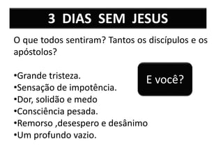3 DIAS SEM JESUS
O que todos sentiram? Tantos os discípulos e os
apóstolos?
•Grande tristeza.
•Sensação de impotência.
•Dor, solidão e medo
•Consciência pesada.
•Remorso ,desespero e desânimo
•Um profundo vazio.
E você?
 