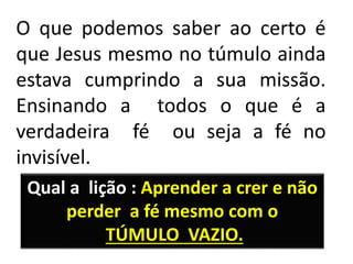 O que podemos saber ao certo é
que Jesus mesmo no túmulo ainda
estava cumprindo a sua missão.
Ensinando a todos o que é a
verdadeira fé ou seja a fé no
invisível.
Qual a lição : Aprender a crer e não
perder a fé mesmo com o
TÚMULO VAZIO.
 