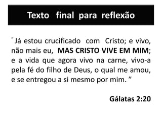 Texto final para reflexão
“ Já estou crucificado com Cristo; e vivo,
não mais eu, MAS CRISTO VIVE EM MIM;
e a vida que agora vivo na carne, vivo-a
pela fé do filho de Deus, o qual me amou,
e se entregou a si mesmo por mim. ”
Gálatas 2:20
 
