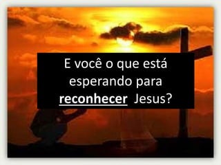 E você o que está
esperando para
reconhecer Jesus?
 