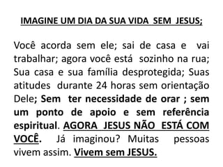 IMAGINE UM DIA DA SUA VIDA SEM JESUS;
Você acorda sem ele; sai de casa e vai
trabalhar; agora você está sozinho na rua;
Sua casa e sua família desprotegida; Suas
atitudes durante 24 horas sem orientação
Dele; Sem ter necessidade de orar ; sem
um ponto de apoio e sem referência
espiritual. AGORA JESUS NÃO ESTÁ COM
VOCÊ. Já imaginou? Muitas pessoas
vivem assim. Vivem sem JESUS.
 