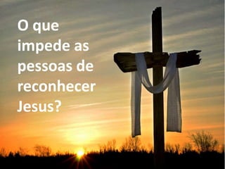 O que
impede as
pessoas de
reconhecer
Jesus?
 