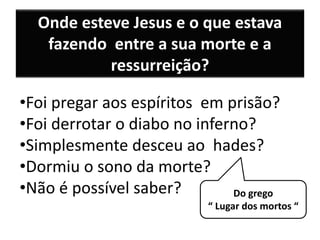 Onde esteve Jesus e o que estava
fazendo entre a sua morte e a
ressurreição?
•Foi pregar aos espíritos em prisão?
•Foi derrotar o diabo no inferno?
•Simplesmente desceu ao hades?
•Dormiu o sono da morte?
•Não é possível saber? Do grego
“ Lugar dos mortos “
 