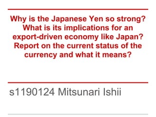 Why is the Japanese Yen so strong?
What is its implications for an
export-driven economy like Japan?
Report on the current status of the
currency and what it means?
s1190124 Mitsunari Ishii
 