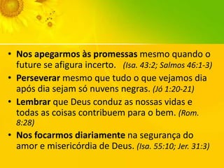 • Nos apegarmos às promessas mesmo quando o
future se afigura incerto. (Isa. 43:2; Salmos 46:1-3)
• Perseverar mesmo que tudo o que vejamos dia
após dia sejam só nuvens negras. (Jó 1:20-21)
• Lembrar que Deus conduz as nossas vidas e
todas as coisas contribuem para o bem. (Rom.
8:28)

• Nos focarmos diariamente na segurança do
amor e misericórdia de Deus. (Isa. 55:10; Jer. 31:3)

 