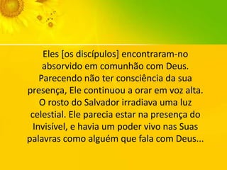 Eles [os discípulos] encontraram-no
absorvido em comunhão com Deus.
Parecendo não ter consciência da sua
presença, Ele continuou a orar em voz alta.
O rosto do Salvador irradiava uma luz
celestial. Ele parecia estar na presença do
Invisível, e havia um poder vivo nas Suas
palavras como alguém que fala com Deus...

 