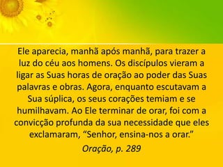 Ele aparecia, manhã após manhã, para trazer a
luz do céu aos homens. Os discípulos vieram a
ligar as Suas horas de oração ao poder das Suas
palavras e obras. Agora, enquanto escutavam a
Sua súplica, os seus corações temiam e se
humilhavam. Ao Ele terminar de orar, foi com a
convicção profunda da sua necessidade que eles
exclamaram, “Senhor, ensina-nos a orar.”
Oração, p. 289

 