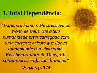 1. Total Dependência:
“Enquanto homem Ele suplicava ao
trono de Deus, até a Sua
humanidade estar carregada com
uma corrente celeste que ligava
humanidade com divindade.
Recebendo vida de Deus, Ele
comunicava vida aos homens.”
Oração, p. 173

 