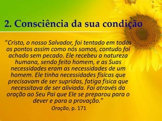 2. Consciência da sua condição
“Cristo, o nosso Salvador, foi tentado em todos
os pontos assim como nós somos, contudo foi
achado sem pecado. Ele recebeu a natureza
humana, sendo feito homem, e as Suas
necessidades eram as necessidades de um
homem. Ele tinha necessidades físicas que
precisavam de ser supridas, fatiga física que
necessitava de ser aliviada. Foi através da
oração ao Seu Pai que Ele se preparou para o
dever e para a provação.”
Oração, p. 171

 
