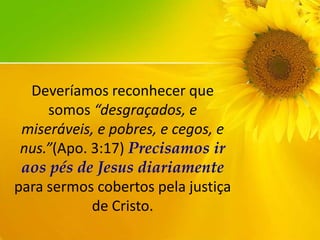 Deveríamos reconhecer que
somos “desgraçados, e
miseráveis, e pobres, e cegos, e
nus.”(Apo. 3:17) Precisamos ir
aos pés de Jesus diariamente
para sermos cobertos pela justiça
de Cristo.

 