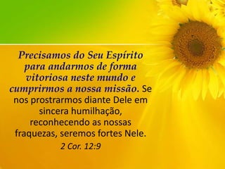 Precisamos do Seu Espírito
para andarmos de forma
vitoriosa neste mundo e
cumprirmos a nossa missão. Se
nos prostrarmos diante Dele em
sincera humilhação,
reconhecendo as nossas
fraquezas, seremos fortes Nele.
2 Cor. 12:9

 
