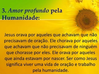 3. Amor profundo pela
Humanidade:
Jesus orava por aqueles que achavam que não
precisavam de oração. Ele chorava por aqueles
que achavam que não precisavam de ninguém
que chorasse por eles. Ele orava por aqueles
que ainda estavam por nascer. Ser como Jesus
significa viver uma vida de oração e trabalho
pela humanidade.

 