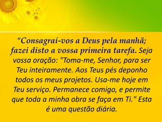 “Consagrai-vos a Deus pela manhã;
fazei disto a vossa primeira tarefa. Seja
vossa oração: "Toma-me, Senhor, para ser
Teu inteiramente. Aos Teus pés deponho
todos os meus projetos. Usa-me hoje em
Teu serviço. Permanece comigo, e permite
que toda a minha obra se faça em Ti." Esta
é uma questão diária.

 