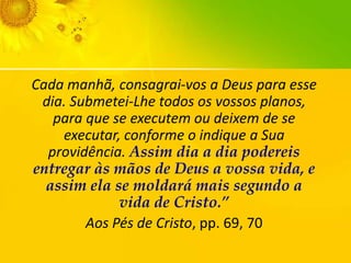 Cada manhã, consagrai-vos a Deus para esse
dia. Submetei-Lhe todos os vossos planos,
para que se executem ou deixem de se
executar, conforme o indique a Sua
providência. Assim dia a dia podereis
entregar às mãos de Deus a vossa vida, e
assim ela se moldará mais segundo a
vida de Cristo.”
Aos Pés de Cristo, pp. 69, 70

 
