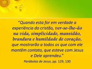 “Quando esta for em verdade a
experiência do cristão, ver-se-lhe-ão
na vida, simplicidade, mansidão,
brandura e humildade de coração,
que mostrarão a todos os que com ele
mantêm contato, que esteve com Jesus
e Dele aprendeu.”
Parábolas de Jesus, pp. 129, 130

 