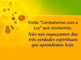 Então “Combatamos com a
Luz” que recebemos.
Não nos esqueçamos das
três verdades espirituais
que aprendemos hoje.

 